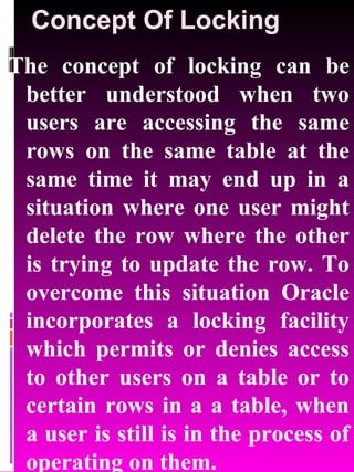 Concept Of Locking The concept of locking can be better understood when two users are accessing the same rows on the same table at the same time it may end up in a situation where one user might delete the row where the other is trying to update the row. To overcome this situation Oracle incorporates a locking facility which permits or denies access to other users on a table or to certain rows in a a table, when a user is still is in the process of operating on them. 