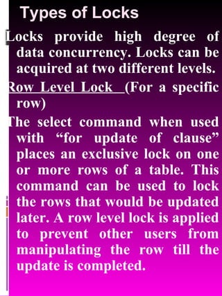 Types of Locks Locks provide high degree of data concurrency. Locks can be acquired at two different levels. Row Level Lock  (For a specific row) The select command when used with “for update of clause” places an exclusive lock on one or more rows of a table. This command can be used to lock the rows that would be updated later. A row level lock is applied to prevent other users from manipulating the row till the update is completed. 