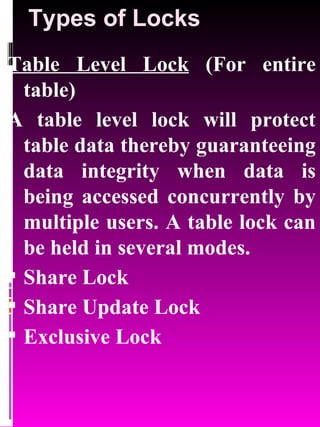 Types of Locks Table Level Lock  (For entire table) A table level lock will protect table data thereby guaranteeing data integrity when data is being accessed concurrently by multiple users. A table lock can be held in several modes. Share Lock Share Update Lock Exclusive Lock 