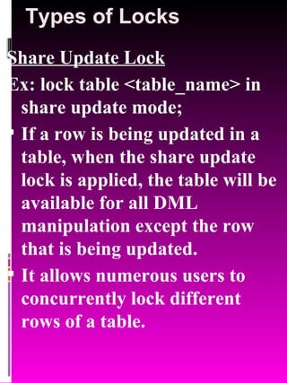 Types of Locks Share Update Lock Ex: lock table <table_name> in share update mode; If a row is being updated in a table, when the share update lock is applied, the table will be available for all DML manipulation except the row that is being updated. It allows numerous users to concurrently lock different rows of a table. 