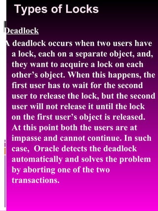 Types of Locks Deadlock A deadlock occurs when two users have a lock, each on a separate object, and, they want to acquire a lock on each other’s object. When this happens, the first user has to wait for the second user to release the lock, but the second user will not release it until the lock on the first user’s object is released. At this point both the users are at impasse and cannot continue. In such case,  Oracle detects the deadlock automatically and solves the problem by aborting one of the two transactions. 