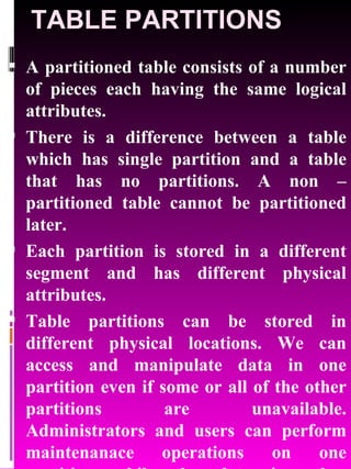 TABLE PARTITIONS A partitioned table consists of a number of pieces each having the same logical attributes.  There is a difference between a table which has single partition and a table that has no partitions. A non – partitioned table cannot be partitioned later.  Each partition is stored in a different segment and has different physical attributes. Table partitions can be stored in different physical locations. We can access and manipulate data in one partition even if some or all of the other partitions are unavailable. Administrators and users can perform maintenanace operations on one partition while the data in other partitions will be available for use. 