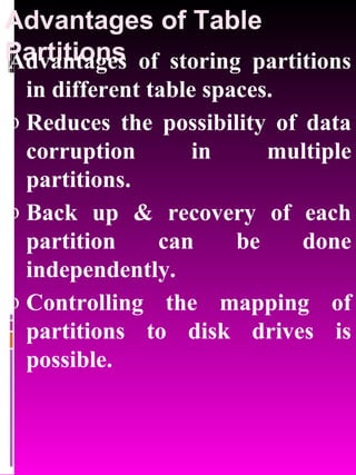 Advantages of Table Partitions Advantages of storing partitions in different table spaces. Reduces the possibility of data corruption in multiple partitions. Back up & recovery of each partition can be done independently. Controlling the mapping of partitions to disk drives is possible. 