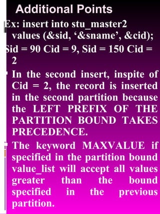 Additional Points Ex: insert into stu_master2 values (&sid, ‘&sname’, &cid); Sid = 90 Cid = 9, Sid = 150 Cid = 2 In the second insert, inspite of Cid = 2, the record is inserted in the second partition because the LEFT PREFIX OF THE PARTITION BOUND TAKES PRECEDENCE. The keyword MAXVALUE if specified in the partition bound value_list will accept all values greater than the bound specified in the previous partition. 