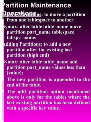 Partition Maintenance Operations Moving Partitions : to move a partition from one tablespace to another. Syntax: alter table table_name move partition part_name tablespace tabspc_name; Adding Partitions : to add a new partition after the existing last partition (high end) Syntax: alter table table_name add partition part_name values less than (value); The new partition is appended to the end of the table. The add partition option mentioned above is only for the tables where the last existing partition has been defined with a specific key value. 