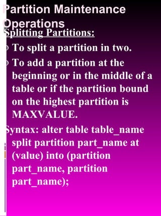 Partition Maintenance Operations Splitting Partitions:   To split a partition in two. To add a partition at the beginning or in the middle of a table or if the partition bound on the highest partition is MAXVALUE. Syntax: alter table table_name split partition part_name at (value) into (partition part_name, partition part_name); 