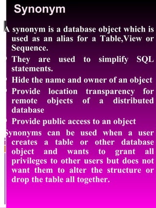Synonym A synonym is a database object which is used as an alias for a Table,View or Sequence. They are used to simplify SQL statements. Hide the name and owner of an object Provide location transparency for remote objects of a distributed database Provide public access to an object Synonyms can be used when a user creates a table or other database object and wants to grant all privileges to other users but does not want them to alter the structure or drop the table all together. 