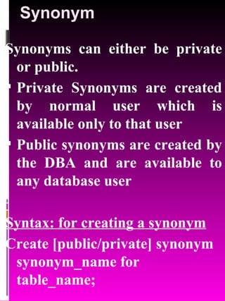 Synonym Synonyms can either be private or public. Private Synonyms are created by normal user which is available only to that user Public synonyms are created by the DBA and are available to any database user Syntax: for creating a synonym Create [public/private] synonym synonym_name for table_name; 