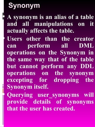 Synonym A synonym is an alias of a table and all manipulations on it actually affects the table. Users other than the creator can perform all DML operations on the Synonym in the same way that of the table but cannot perform any DDL operations on the synonym excepting for dropping the Synonym itself. Querying user_synonyms will provide details of synonyms that the user has created. 