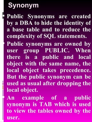 Synonym Public Synonyms are created by a DBA to hide the identity of a base table and to reduce the complexity of SQL statements. Public synonyms are owned by user group PUBLIC. When there is a public and local object with the same name, the local object takes precedence. But the public synonym can be used as usual after dropping the local object. An example of a public synonym is TAB which is used to view the tables owned by the user. 
