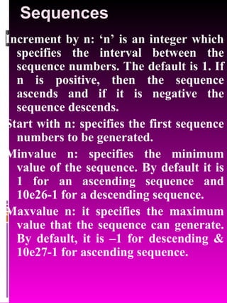 Sequences Increment by n: ‘n’ is an integer which specifies the interval between the sequence numbers. The default is 1. If n is positive, then the sequence ascends and if it is negative the sequence descends. Start with n: specifies the first sequence numbers to be generated. Minvalue n: specifies the minimum value of the sequence. By default it is 1 for an ascending sequence and 10e26-1 for a descending sequence. Maxvalue n: it specifies the maximum value that the sequence can generate. By default, it is –1 for descending & 10e27-1 for ascending sequence. 