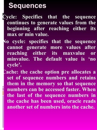Sequences Cycle: Specifies that the sequence continues to generate values from the beginning after reaching either its max or min value. No cycle: specifies that the sequence cannot generate more values after reaching either its maxvalue or minvalue. The default value is ‘no cycle’. Cache: the cache option pre allocates a set of sequence numbers and retains them in the memory so that sequence numbers can be accessed faster. When the last of the sequence numbers in the cache has been used, oracle reads another set of numbers into the cache. 