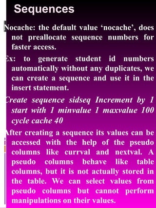 Sequences Nocache: the default value ‘nocache’, does not preallocate sequence numbers for faster access. Ex: to generate student id numbers automatically without any duplicates, we can create a sequence and use it in the insert statement. Create sequence sidseq Increment by 1 start with 1 minvalue 1 maxvalue 100 cycle cache 40 After creating a sequence its values can be accessed with the help of the pseudo columns like currval and nextval. A pseudo columns behave like table columns, but it is not actually stored in the table. We can select values from pseudo columns but cannot perform manipulations on their values. 