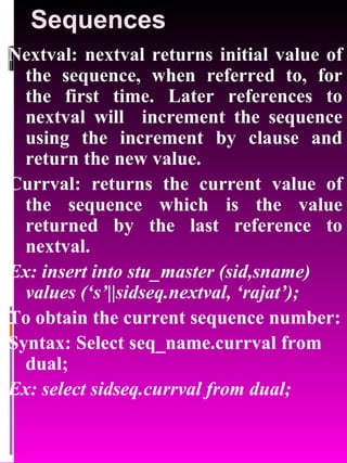 Sequences Nextval: nextval returns initial value of the sequence, when referred to, for the first time. Later references to nextval will  increment the sequence using the increment by clause and return the new value.  Currval: returns the current value of the sequence which is the value returned by the last reference to nextval. Ex: insert into stu_master (sid,sname) values (‘s’||sidseq.nextval, ‘rajat’); To obtain the current sequence number: Syntax: Select seq_name.currval from dual; Ex: select sidseq.currval from dual; 