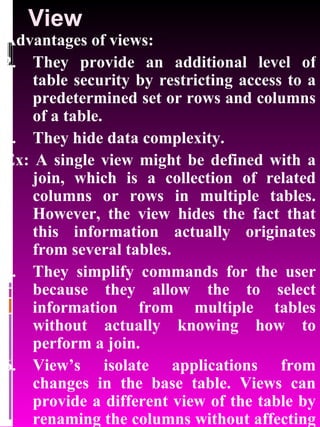 View Advantages of views: They provide an additional level of table security by restricting access to a predetermined set or rows and columns of a table. They hide data complexity. Ex: A single view might be defined with a join, which is a collection of related columns or rows in multiple tables. However, the view hides the fact that this information actually originates from several tables. They simplify commands for the user because they allow the to select information from multiple tables without actually knowing how to perform a join. View’s isolate applications from changes in the base table. Views can provide a different view of the table by renaming the columns without affecting the table. 