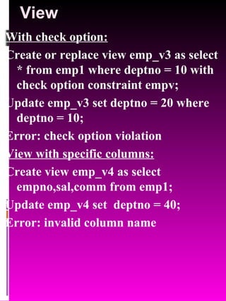 View With check option: Create or replace view emp_v3 as select * from emp1 where deptno = 10 with check option constraint empv; Update emp_v3 set deptno = 20 where deptno = 10; Error: check option violation View with specific columns: Create view emp_v4 as select empno,sal,comm from emp1; Update emp_v4 set  deptno = 40; Error: invalid column name 