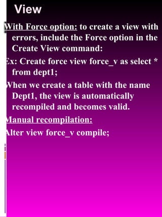 View With Force option:  to create a view with errors, include the Force option in the Create View command: Ex: Create force view force_v as select * from dept1; When we create a table with the name Dept1, the view is automatically recompiled and becomes valid. Manual recompilation: Alter view force_v compile; 