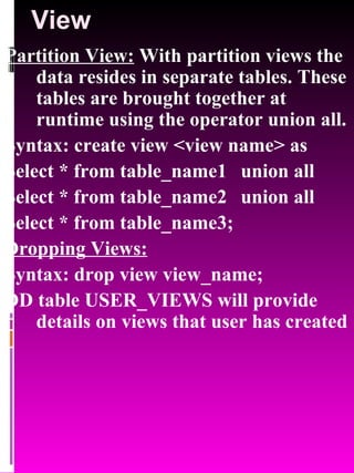 View Partition View:  With partition views the data resides in separate tables. These tables are brought together at runtime using the operator union all. Syntax: create view <view name> as  Select * from table_name1  union all Select * from table_name2  union all Select * from table_name3; Dropping Views:   Syntax: drop view view_name; DD table USER_VIEWS will provide details on views that user has created 
