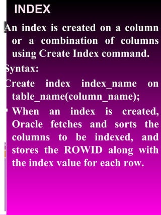 INDEX An index is created on a column or a combination of columns using Create Index command. Syntax: Create index index_name on table_name(column_name); When an index is created, Oracle fetches and sorts the columns to be indexed, and stores the ROWID along with the index value for each row. 