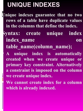 UNIQUE INDEXES Unique indexes guarantee that no two rows of a table have duplicate values in the columns that define the index. Syntax: create unique index index_name on table_name(column_name); A unique index is automatically created when we create unique or primary key constraint. Alternatively a constraint is imposed on the column we create unique index.  We cannot create index for a column which is already indexed. 