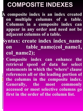 COMPOSITE INDEXES A composite index is an index created on multiple columns of a table. Columns in a composite index can appear in any order and need not be adjacent columns of a table. Syntax: create index index_name on table_name(col_name1, col_name2); Composite index can enhance the retrieval speed of data for select statements in which the ‘where’ clause references all or the leading portion of the columns in the composite index. Generally, the most commonly accessed or most selective columns go first in the order of the column list. 