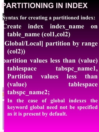PARTITIONING IN INDEX Syntax for creating a partitioned index: Create index index_name on table_name (col1,col2) [Global/Local] partition by range (col2))  partition values less than (value) tablespace tabspc_name1, Partition values less than (value) tablespace tabspc_name2; In the case of global indexes the keyword global need not be specified as it is present by default. 
