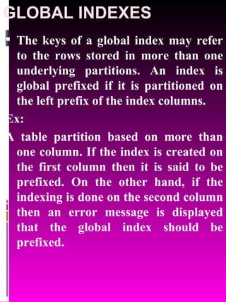 GLOBAL INDEXES The keys of a global index may refer to the rows stored in more than one underlying partitions. An index is global prefixed if it is partitioned on the left prefix of the index columns. Ex:  A table partition based on more than one column. If the index is created on the first column then it is said to be prefixed. On the other hand, if the indexing is done on the second column then an error message is displayed that the global index should be prefixed. 