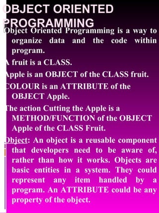 OBJECT ORIENTED PROGRAMMING Object Oriented Programming is a way to organize data and the code within program. A fruit is a CLASS. Apple is an OBJECT of the CLASS fruit. COLOUR is an ATTRIBUTE of the OBJECT Apple. The action Cutting the Apple is a METHOD/FUNCTION of the OBJECT Apple of the CLASS Fruit.  Object : An object is a reusable component that developers need to be aware of, rather than how it works. Objects are basic entities in a system. They could represent any item handled by a program. An ATTRIBUTE could be any property of the object. 