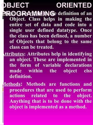 OBJECT ORIENTED PROGRAMMING Class : Class refers to the definition of an Object. Class helps in making the entire set of data and code into a single user defined datatype. Once the class has been defined, a number of Objects that belong to the same class can be treated. Attributes : Attributes help in identifying an object. These are implemented in the form of variable declarations made within the object clss definition. Methods :  Methods are functions and procedures that are used to perform actions related to the object. Anything that is to be done with the object is implemented as a method. 