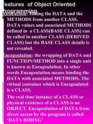 Features  of Object Oriented Programming Abstraction : Hiding the DATA and the METHODS from another CLASS. DATA values and associated METHODS defined in  a CLASS(BASE CLASS) can be called in another CLASS (DERIVED CLASS) but the BASE CLASS details is not revealed.  Encapsulation : the wrapping of DATA and FUNCTION/METHOD into a single unit is known as Encapsulation. In other words Encapsulation means binding the DATA with associated METHODS. The virtual container which is Encapsulated is a CLASS. The real time instance of a CLASS or physical existence of a CLASS is an OBJECT. Encapsulation of DATA from direct access by the program is called ‘DATA HIDING’ 