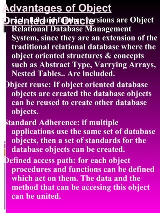 Advantages of Object Oriented in Oracle Oracle 8.0 and further versions are Object Relational Database Management System, since they are an extension of the traditional relational database where the object oriented structures & concepts such as Abstract Type, Varrying Arrays, Nested Tables.. Are included.  Object reuse: If object oriented database objects are created the database objects can be reused to create other database objects. Standard Adherence: if multiple applications use the same set of database objects, then a set of standards for the database objects can be created. Defined access path: for each object procedures and functions can be defined which act on them. The data and the method that can be accesing this object can be united. 