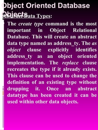 Object Oriented Database Objects   Abstract Data Types : The  create type  command is the most important in Object Relational Database. This will create an abstract data type named as address_ty. The  as object  clause explicitly identifies address_ty as an object oriented implementation. The  replace  clause recreates the type if it already exists. This clause can be used to change the definition of an existing type without dropping it. Once an abstract datatype has been created it can be used within other data objects.  