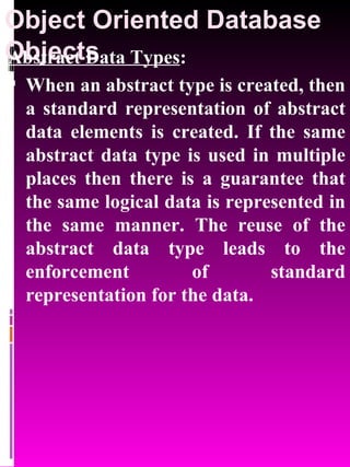 Object Oriented Database Objects   Abstract Data Types : When an abstract type is created, then a standard representation of abstract data elements is created. If the same abstract data type is used in multiple places then there is a guarantee that the same logical data is represented in the same manner. The reuse of the abstract data type leads to the enforcement of standard representation for the data. 