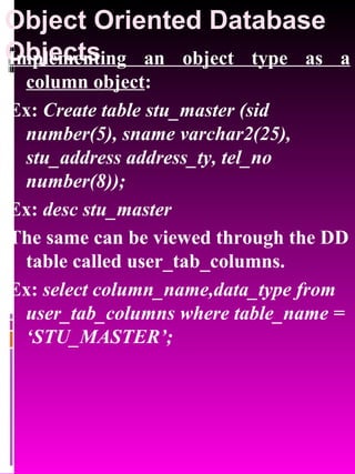 Object Oriented Database Objects   Implementing an object type as a column object : Ex:  Create table stu_master (sid number(5), sname varchar2(25), stu_address address_ty, tel_no number(8)); Ex:  desc stu_master The same can be viewed through the DD table called user_tab_columns. Ex:  select column_name,data_type from user_tab_columns where table_name = ‘STU_MASTER’; 