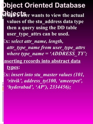 Object Oriented Database Objects   When a user wants to view the actual values of the stu_address data type then a query using the DD table user_type_attrs can be used.  Ex:  select attr_name, length, attr_type_name from user_type_attrs where type_name = ‘ADDRESS_TY’; Inserting records into abstract data types : Ex:  insert into stu_master values (101, ‘ritvik’, address_ty(100, ‘ameerpet’, ‘hyderabad’, ‘AP’), 2334456); 