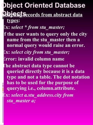 Object Oriented Database Objects   Selecting records from abstract data types : Ex:  select * from stu_master; If the user wants to query only the city name from the stu_master then a normal query would raise an error. Ex:  select city from stu_master; Error: invalid column name The abstract data type cannot be queried directly because it is a data type and not a table. The dot notation has to be used for the purpose of querying i.e., column.attribute. Ex:  select a.stu_address.city from stu_master a; 
