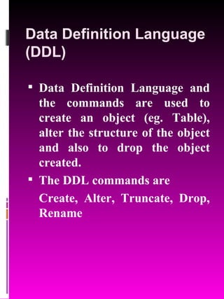 Data Definition Language (DDL) Data Definition Language and the commands are used to create an object (eg. Table), alter the structure of the object and also to drop the object created. The DDL commands are  Create, Alter, Truncate, Drop, Rename 