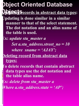 Object Oriented Database Objects   Updating records in abstract data types : Updating is done similar in a similar manner to that of the select statement. The dot notation and an alias name of the table is used. Ex:  update stu_master a Set a.stu_address.street_no = 10  where  sname = ‘AJAY’; Deleting record from abstract data types: To delete records that contain abstract data types use the dot notation and the table alias name. Ex:  delete from stu_master a  Where a.stu_address.state = ‘AP’; 