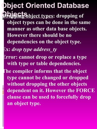 Object Oriented Database Objects   Dropping object types : dropping of object types can be done in the same manner as other data base objects. However there should be no dependencies on the object type. Ex:  drop type address_ty Error: cannot drop or replace a type with type or table dependencies. The compiler informs that the object type cannot be changed or dropped without dropping the other objects dependent on it. However the FORCE clause can be used to forcefully drop an object type. 