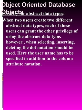 Object Oriented Database Objects   Security for abstract data types : When two users create two different abstract data types, each of these users can grant the other privilege of using the abstract data type. however., when selecting, inserting, deleting the dot notation should be used. Here the user name has to be specified in addition to the column attribute notation. 