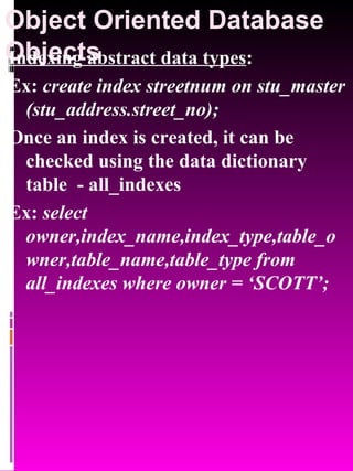 Object Oriented Database Objects   Indexing abstract data types : Ex:  create index streetnum on stu_master (stu_address.street_no); Once an index is created, it can be checked using the data dictionary table  - all_indexes Ex:  select owner,index_name,index_type,table_owner,table_name,table_type from all_indexes where owner = ‘SCOTT’; 