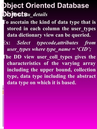 Object Oriented Database Objects   Ex:  Desc stu_details To ascetain the kind of data type that is stored in each column the user_types data dictionary view can be queried. Ex:  Select typecode,attributes from user_types where type_name = ‘CID’; The DD view user_coll_types gives the characteristics of the varying array including the upper bound, collection type, data type including the abstract data type on which it is based. 