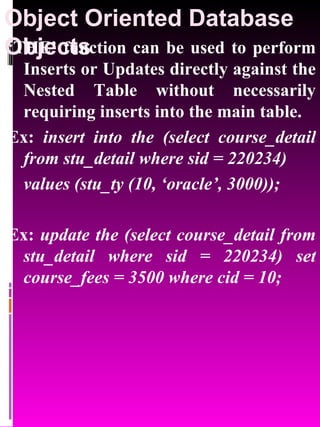 Object Oriented Database Objects   ‘ THE’ function can be used to perform Inserts or Updates directly against the Nested Table without necessarily requiring inserts into the main table.  Ex:  insert into the (select course_detail from stu_detail where sid = 220234)  values (stu_ty (10, ‘oracle’, 3000)); Ex:  update the (select course_detail from stu_detail where sid = 220234) set course_fees = 3500 where cid = 10; 