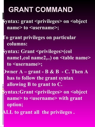 GRANT COMMAND Syntax: grant <privileges> on <object name> to <username>; To grant privileges on particular columns: Syntax: Grant <privileges>(col name1,col name2,..) on <table name> to <username>; Owner A – grant - B & B  - C. Then A has to follow the grant syntax allowing B to grant to C. Syntax:Grant <privileges> on <object name> to <username> with grant option; ALL to grant all  the privileges . 