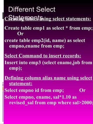 Different Select Statements Creating tables using select statements: Create table emp1 as select * from emp;  Or create table emp2(id, name) as select empno,ename from emp; Select Command to insert records: Insert into emp3 (select ename,job from emp); Defining column alias name using select statement: Select empno id from emp;  Or Select empno, ename, sal*1.10 as revised_sal from emp where sal>2000; 