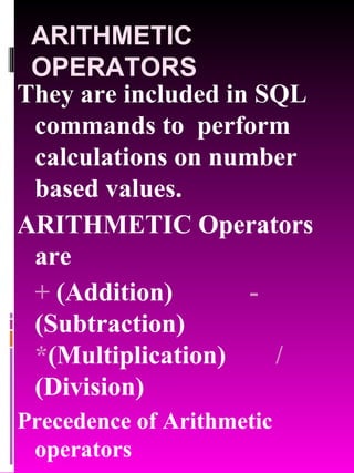 ARITHMETIC OPERATORS They are included in SQL commands to  perform calculations on number based values.  ARITHMETIC Operators are  +  (Addition) -  (Subtraction)  * (Multiplication)    /  (Division) Precedence of Arithmetic operators * / + - 