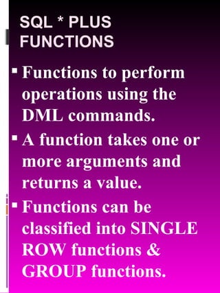 SQL * PLUS FUNCTIONS Functions to perform operations using the DML commands. A function takes one or more arguments and returns a value. Functions can be classified into SINGLE ROW functions & GROUP functions. 