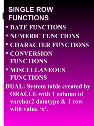 SINGLE ROW FUNCTIONS DATE FUNCTIONS NUMERIC FUNCTIONS CHARACTER FUNCTIONS CONVERSION FUNCTIONS MISCELLANEOUS FUNCTIONS DUAL: System table created by ORACLE with 1 column of varchar2 datatype & 1 row with value ‘x’. 