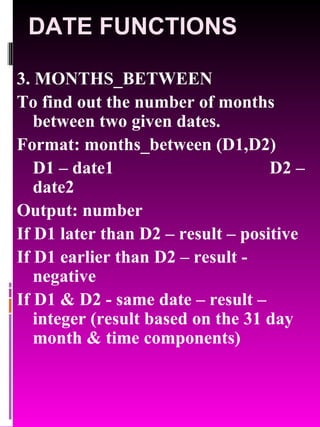 DATE FUNCTIONS 3. MONTHS_BETWEEN To find out the number of months between two given dates. Format: months_between (D1,D2) D1 – date1 D2 – date2 Output: number If D1 later than D2 – result – positive If D1 earlier than D2 – result - negative If D1 & D2 - same date – result – integer (result based on the 31 day month & time components) 