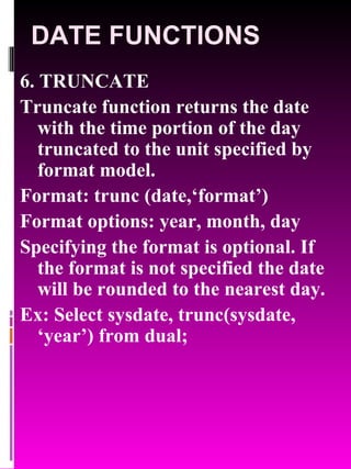 DATE FUNCTIONS 6. TRUNCATE Truncate function returns the date with the time portion of the day truncated to the unit specified by format model. Format: trunc (date,‘format’) Format options: year, month, day Specifying the format is optional. If the format is not specified the date will be rounded to the nearest day. Ex: Select sysdate, trunc(sysdate, ‘year’) from dual; 